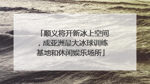 顺义将开新冰上空间，成亚洲最大冰球训练基地和休闲娱乐场所