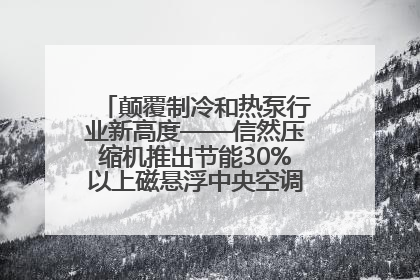 颠覆制冷和热泵行业新高度——信然压缩机推出节能30%以上磁悬浮中央空调和磁悬浮热泵