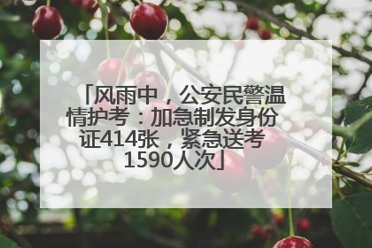 风雨中，公安民警温情护考：加急制发身份证414张，紧急送考1590人次