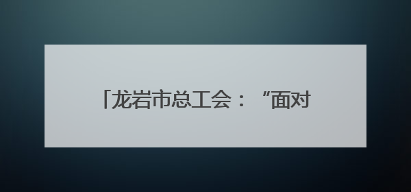 龙岩市总工会：“面对面”共话匠心传承 “零距离”点燃奋斗力量