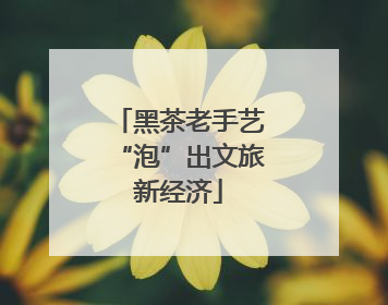 黑茶老手艺“泡”出文旅新经济