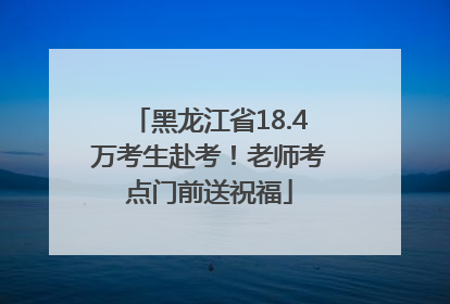 黑龙江省18.4万考生赴考！老师考点门前送祝福