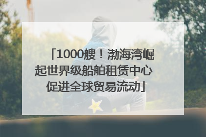 1000艘！渤海湾崛起世界级船舶租赁中心 促进全球贸易流动