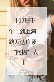 17日下午，到上海路万达广场“问招”去