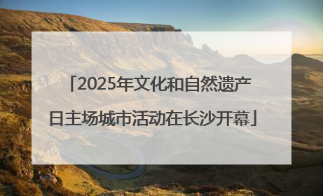 2025年文化和自然遗产日主场城市活动在长沙开幕
