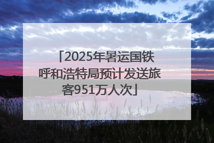 2025年暑运国铁呼和浩特局预计发送旅客951万人次