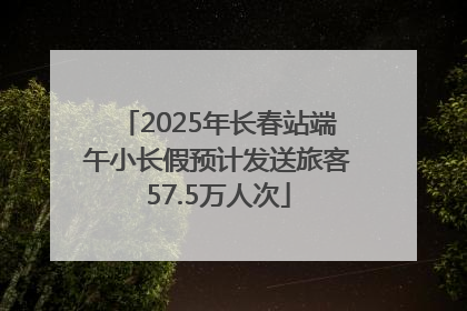 2025年长春站端午小长假预计发送旅客57.5万人次