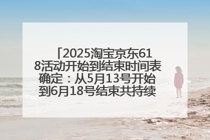 2025淘宝京东618活动开始到结束时间表确定：从5月13号开始到6月18号结束共持续37天附618红包口令及选购攻略一览