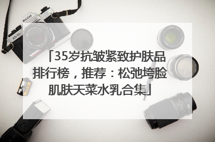 35岁抗皱紧致护肤品排行榜，推荐：松弛垮脸肌肤天菜水乳合集