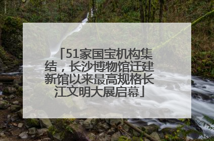 51家国宝机构集结，长沙博物馆迁建新馆以来最高规格长江文明大展启幕